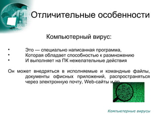 Компьютерные вирусы
Отличительные особенности
Компьютерный вирус:

Это — специально написанная программа,

Которая обладает способностью к размножению

И выполняет на ПК нежелательные действия
Он может внедряться в исполняемые и командные файлы,
документы офисных приложений, распространяться
через электронную почту, Web-сайты и пр.
 