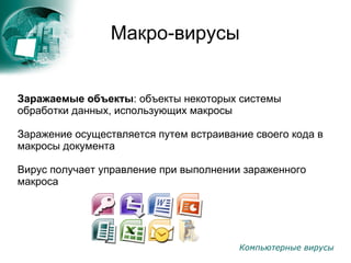 Компьютерные вирусы
Макро-вирусы
Заражаемые объекты: объекты некоторых системы
обработки данных, использующих макросы
Заражение осуществляется путем встраивание своего кода в
макросы документа
Вирус получает управление при выполнении зараженного
макроса
 