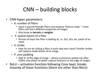 CNN – building blocks
• CNN hyper parameters:
– K: number of filters
• Input is passed through filters and produce ‘feature maps’ – more
filters will learn different properties of images
• Also know as kernels or weights
– F: spatial extent of a filter
• Portion of input the filter is looking at, i.e. 2x2, 3x3, etc. patch of an
input
– S: stride:
• How far are we sliding a filter in each step over input? Smaller strides
will capture mode details of an image
– P: zero padding
• Add ‘0’ at the edge of image – allows to preserve spatial size after
CONV; also allows to better capture features on the edge of images
• ReLU – activation function following Conv layer, breaks
linearity of linear functions (there are other than ReLU)
 