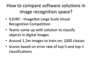 How to compare software solutions in
image recognition space?
• ILSVRC - ImageNet Large Scale Visual
Recognition Competition
• Teams come up with solution to classify
objects in digital images
• Around 1.2m images to train on; 1000 classes
• Scores based on error rate of top-5 and top-1
classifications
 