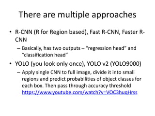 There are multiple approaches
• R-CNN (R for Region based), Fast R-CNN, Faster R-
CNN
– Basically, has two outputs – “regression head” and
“classification head”
• YOLO (you look only once), YOLO v2 (YOLO9000)
– Apply single CNN to full image, divide it into small
regions and predict probabilities of object classes for
each box. Then pass through accuracy threshold
https://www.youtube.com/watch?v=VOC3huqHrss
 