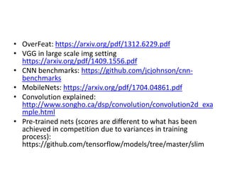 • OverFeat: https://arxiv.org/pdf/1312.6229.pdf
• VGG in large scale img setting
https://arxiv.org/pdf/1409.1556.pdf
• CNN benchmarks: https://github.com/jcjohnson/cnn-
benchmarks
• MobileNets: https://arxiv.org/pdf/1704.04861.pdf
• Convolution explained:
http://www.songho.ca/dsp/convolution/convolution2d_exa
mple.html
• Pre-trained nets (scores are different to what has been
achieved in competition due to variances in training
process):
https://github.com/tensorflow/models/tree/master/slim
 