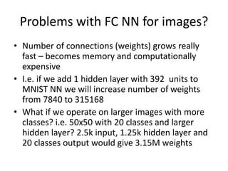 Problems with FC NN for images?
• Number of connections (weights) grows really
fast – becomes memory and computationally
expensive
• I.e. if we add 1 hidden layer with 392 units to
MNIST NN we will increase number of weights
from 7840 to 315168
• What if we operate on larger images with more
classes? i.e. 50x50 with 20 classes and larger
hidden layer? 2.5k input, 1.25k hidden layer and
20 classes output would give 3.15M weights
 
