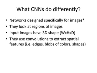 What CNNs do differently?
• Networks designed specifically for images*
• They look at regions of images
• Input images have 3D shape [WxHxD]
• They use convolutions to extract spatial
features (i.e. edges, blobs of colors, shapes)
 