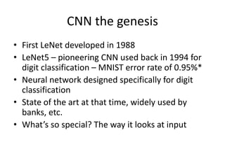 CNN the genesis
• First LeNet developed in 1988
• LeNet5 – pioneering CNN used back in 1994 for
digit classification – MNIST error rate of 0.95%*
• Neural network designed specifically for digit
classification
• State of the art at that time, widely used by
banks, etc.
• What’s so special? The way it looks at input
 