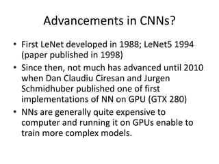 Advancements in CNNs?
• First LeNet developed in 1988; LeNet5 1994
(paper published in 1998)
• Since then, not much has advanced until 2010
when Dan Claudiu Ciresan and Jurgen
Schmidhuber published one of first
implementations of NN on GPU (GTX 280)
• NNs are generally quite expensive to
computer and running it on GPUs enable to
train more complex models.
 