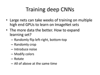 Training deep CNNs
• Large nets can take weeks of training on multiple
high end GPUs to learn on ImageNet sets
• The more data the better. How to expand
learning set?
– Randomly flip left-right, bottom-top
– Randomly crop
– Introduce noise
– Modify colors
– Rotate
– All of above at the same time
 