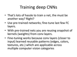 Training deep CNNs
• That’s lots of hassle to train a net, the must be
another way? Right?
• Use pre-trained networks; fine-tune last few FC
layers.
• With pre-trained nets you are reusing snapshot of
kernels (weights) from conv layers.
• Fine-tuning works because conv layers (closer to
input) learned reusable patterns (edges, colors,
textures, etc.) which are applicable across
multiple computer vision categories
 