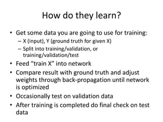 How do they learn?
• Get some data you are going to use for training:
– X (input), Y (ground truth for given X)
– Split into training/validation, or
training/validation/test
• Feed “train X” into network
• Compare result with ground truth and adjust
weights through back-propagation until network
is optimized
• Occasionally test on validation data
• After training is completed do final check on test
data
 