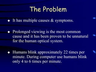 The Problem
   It has multiple causes & symptoms.

   Prolonged viewing is the most common
    cause and it has been proven to be unnatural
    for the human optical system.

   Humans blink approximately 22 times per
    minute. During computer use humans blink
    only 4 to 6 times per minute.
 