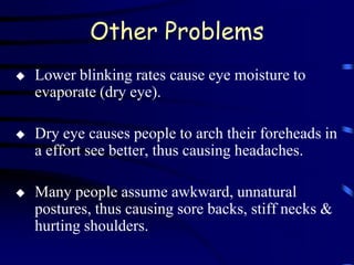 Other Problems
   Lower blinking rates cause eye moisture to
    evaporate (dry eye).

   Dry eye causes people to arch their foreheads in
    a effort see better, thus causing headaches.

   Many people assume awkward, unnatural
    postures, thus causing sore backs, stiff necks &
    hurting shoulders.
 