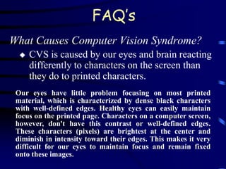 FAQ’s
What Causes Computer Vision Syndrome?
     CVS is caused by our eyes and brain reacting
      differently to characters on the screen than
      they do to printed characters.
 Our eyes have little problem focusing on most printed
 material, which is characterized by dense black characters
 with well-defined edges. Healthy eyes can easily maintain
 focus on the printed page. Characters on a computer screen,
 however, don't have this contrast or well-defined edges.
 These characters (pixels) are brightest at the center and
 diminish in intensity toward their edges. This makes it very
 difficult for our eyes to maintain focus and remain fixed
 onto these images.
 