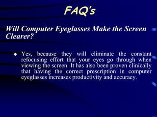 FAQ’s
Will Computer Eyeglasses Make the Screen
Clearer?

     Yes, because they will eliminate the constant
      refocusing effort that your eyes go through when
      viewing the screen. It has also been proven clinically
      that having the correct prescription in computer
      eyeglasses increases productivity and accuracy.
 