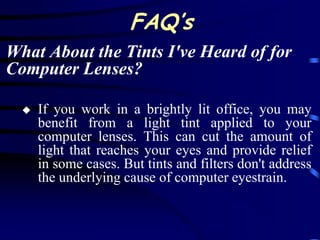 FAQ’s
What About the Tints I've Heard of for
Computer Lenses?

     If you work in a brightly lit office, you may
      benefit from a light tint applied to your
      computer lenses. This can cut the amount of
      light that reaches your eyes and provide relief
      in some cases. But tints and filters don't address
      the underlying cause of computer eyestrain.
 