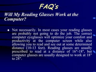 FAQ’s
Will My Reading Glasses Work at the
Computer?

    Not necessarily. In most cases your reading glasses
     are probably not going to do the job. The correct
     computer eyeglasses will optimize your comfort and
     productivity at the computer screen while also
     allowing you to read and see out at some determined
     distance (10-13 feet). Reading glasses are usually
     prescribed to read at a distance of 16"-18", but
     computer glasses are usually designed to work at 18"
     to 28".
 