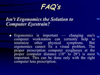 FAQ’s
Isn't Ergonomics the Solution to
Computer Eyestrain?

    Ergonomics is important — changing one's
     computer workstation can certainly help to
     minimize other physical symptoms. But
     ergonomics cannot fix a visual problem. The
     proper prescription computer eyeglasses at the
     proper computer distance (18" to 28") is most
     important. This can be done only with the right
     computer lens prescription.
 