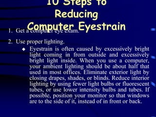10 Steps to
                    Reducing
1.   Get a computer eye exam.Eyestrain
         Computer
2. Use proper lighting.
      Eyestrain is often caused by excessively bright
        light coming in from outside and excessively
        bright light inside. When you use a computer,
        your ambient lighting should be about half that
        used in most offices. Eliminate exterior light by
        closing drapes, shades, or blinds. Reduce interior
        lighting by using fewer light bulbs or fluorescent
        tubes, or use lower intensity bulbs and tubes. If
        possible, position your monitor so that windows
        are to the side of it, instead of in front or back.
 