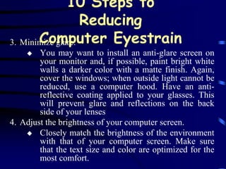 10 Steps to
                   Reducing
       Computer Eyestrain
3. Minimize glare.
       You may want to install an anti-glare screen on
        your monitor and, if possible, paint bright white
        walls a darker color with a matte finish. Again,
        cover the windows; when outside light cannot be
        reduced, use a computer hood. Have an anti-
        reflective coating applied to your glasses. This
        will prevent glare and reflections on the back
        side of your lenses
4. Adjust the brightness of your computer screen.
     Closely match the brightness of the environment
        with that of your computer screen. Make sure
        that the text size and color are optimized for the
        most comfort.
 