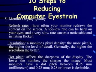 10 Steps to
                  Reducing
5. Monitor Display Quality Eyestrain
       Computer
 Refresh rate: how often your monitor redraws the
 content on the screen. A too-low rate can be hard on
 your eyes, and a very slow rate causes a noticeable and
 irritating flicker.
 Resolution: a monitor's pixel density: the more pixels,
 the higher the level of detail. Generally, the higher the
 resolution the better.
 Dot pitch: affects the sharpness of the display. The
 lower the number, the sharper the image. Most
 monitors have a dot pitch between 0.25 mm
 (millimeters) and 0.28 mm; 0.28 or lower is desirable.
 
