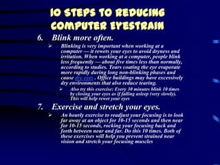 10 Steps to Reducing
   Computer Eyestrain
6. Blink more often.
      Blinking is very important when working at a
       computer — it rewets your eyes to avoid dryness and
       irritation. When working at a computer, people blink
       less frequently — about five times less than normally,
       according to studies. Tears coating the eye evaporate
       more rapidly during long non-blinking phases and
       cause dry eyes . Office buildings may have excessively
       dry environments that also reduce tearing.
          Also try this exercise: Every 30 minutes blink 10 times
           by closing your eyes as if falling asleep (very slowly).
           This will help rewet your eyes
7. Exercise and stretch your eyes.
      An hourly exercise to readjust your focusing is to look
       far away at an object for 10-15 seconds and then near
       for 10-15 seconds, rocking your focusing back and
       forth between near and far. Do this 10 times. Both of
       these exercises will help you prevent strained near
       vision and stretch your focusing muscles
 