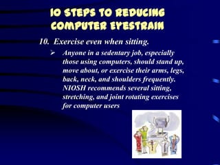10 Steps to Reducing
   Computer Eyestrain
10. Exercise even when sitting.
    Anyone in a sedentary job, especially
     those using computers, should stand up,
     move about, or exercise their arms, legs,
     back, neck, and shoulders frequently.
     NIOSH recommends several sitting,
     stretching, and joint rotating exercises
     for computer users
 