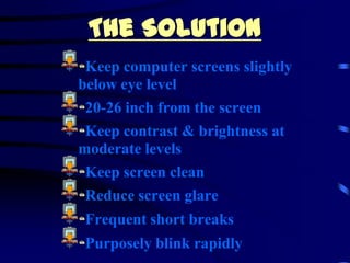 The Solution
 Keep computer screens slightly
below eye level
 20-26 inch from the screen
 Keep contrast & brightness at
moderate levels
 Keep screen clean
 Reduce screen glare
 Frequent short breaks
 Purposely blink rapidly
 