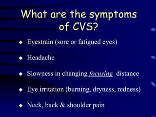 What are the symptoms
       of CVS?
   Eyestrain (sore or fatigued eyes)

   Headache

   Slowness in changing focusing distance

   Eye irritation (burning, dryness, redness)

   Neck, back & shoulder pain
 