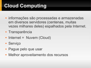 Cloud Computing

   informações são processadas e armazenadas
    em diversos servidores (centenas, muitas
    vezes milhares deles) espalhados pela Internet.
   Transparência
   Internet = Nuvem (Cloud)
   Serviço
   Pague pelo que usar
   Melhor aproveitamento dos recursos
 