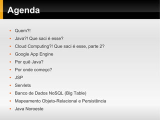 Agenda

   Quem?!
   Java?! Que saci é esse?
   Cloud Computing?! Que saci é esse, parte 2?
   Google App Engine
   Por quê Java?
   Por onde começo?
   JSP
   Servlets
   Banco de Dados NoSQL (Big Table)
   Mapeamento Objeto-Relacional e Persistência
   Java Noroeste
 