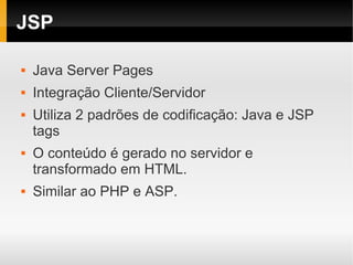 JSP

   Java Server Pages
   Integração Cliente/Servidor
   Utiliza 2 padrões de codificação: Java e JSP
    tags
   O conteúdo é gerado no servidor e
    transformado em HTML.
   Similar ao PHP e ASP.
 