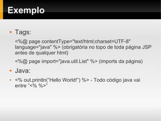 Exemplo

   Tags:
    <%@ page contentType="text/html;charset=UTF-8"
    language="java" %> (obrigatória no topo de toda página JSP
    antes de qualquer html)
    <%@ page import="java.util.List" %> (imports da página)
   Java:
   <% out.println(”Hello World!”) %> - Todo código java vai
    entre ”<% %>”
 