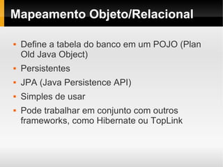 Mapeamento Objeto/Relacional

   Define a tabela do banco em um POJO (Plan
    Old Java Object)
   Persistentes
   JPA (Java Persistence API)
   Simples de usar
   Pode trabalhar em conjunto com outros
    frameworks, como Hibernate ou TopLink
 