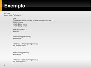 Exemplo
@Entity
public class Participante {

            @Id
            @GeneratedValue(strategy = GenerationType.IDENTITY)
            private Long id;
            private String nome;
            private String email;

            public Long getId() {
            return id;
            }

            public String getNome() {
            return nome;
            }

            public void setNome(String nome) {
            this.nome = nome;
            }


            public String getEmail() {
            return email;
            }

            public void setEmail(String email) {
            this.email = email;
            }
}
 