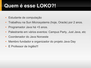 Quem é esse LOKO?!

   Estudante de computação
   Trabalhou na Sun Microsystems (hoje, Oracle) por 2 anos.
   Programador Java há +5 anos.
   Palestrante em vários eventos: Campus Party, Just Java, etc
   Coordenador do Java Noroeste
   Membro fundador e organizador do projeto Java Day
   E Professor de Inglês!!!
 