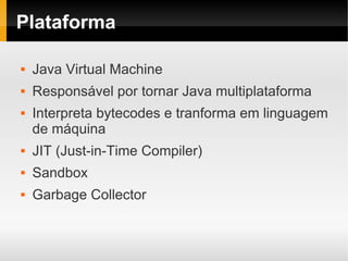 Plataforma

   Java Virtual Machine
   Responsável por tornar Java multiplataforma
   Interpreta bytecodes e tranforma em linguagem
    de máquina
   JIT (Just-in-Time Compiler)
   Sandbox
   Garbage Collector
 