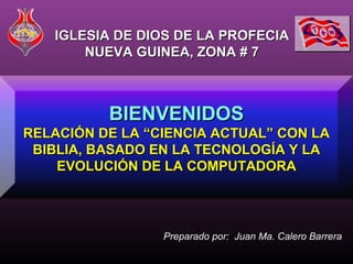 IGLESIA DE DIOS DE LA PROFECIA
       NUEVA GUINEA, ZONA # 7



          BIENVENIDOS
RELACIÓN DE LA “CIENCIA ACTUAL” CON LA
 BIBLIA, BASADO EN LA TECNOLOGÍA Y LA
    EVOLUCIÓN DE LA COMPUTADORA




                 Preparado por: Juan Ma. Calero Barrera
 