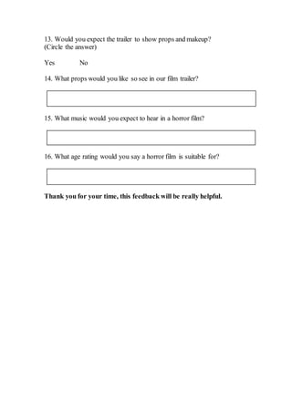 13. Would you expect the trailer to show props and makeup?
(Circle the answer)
Yes No
14. What props would you like so see in our film trailer?
15. What music would you expect to hear in a horror film?
16. What age rating would you say a horror film is suitable for?
Thank you for your time, this feedback will be really helpful.
 