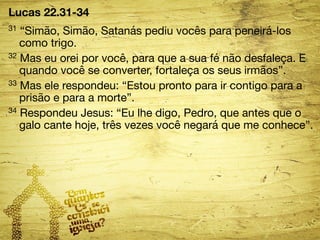 Lucas 22.31-34 
31 “Simão, Simão, Satanás pediu vocês para peneirá-los 
como trigo. 
32 Mas eu orei por você, para que a sua fé não desfaleça. E 
quando você se converter, fortaleça os seus irmãos”. 
33 Mas ele respondeu: “Estou pronto para ir contigo para a 
prisão e para a morte”. 
34 Respondeu Jesus: “Eu lhe digo, Pedro, que antes que o 
galo cante hoje, três vezes você negará que me conhece”. 
 