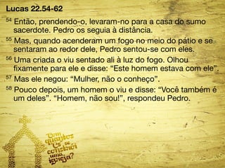 Lucas 22.54-62 
54 Então, prendendo-o, levaram-no para a casa do sumo 
sacerdote. Pedro os seguia à distância. 
55 Mas, quando acenderam um fogo no meio do pátio e se 
sentaram ao redor dele, Pedro sentou-se com eles. 
56 Uma criada o viu sentado ali à luz do fogo. Olhou 
fixamente para ele e disse: “Este homem estava com ele”. 
57 Mas ele negou: “Mulher, não o conheço”. 
58 Pouco depois, um homem o viu e disse: “Você também é 
um deles”. “Homem, não sou!”, respondeu Pedro. 
 