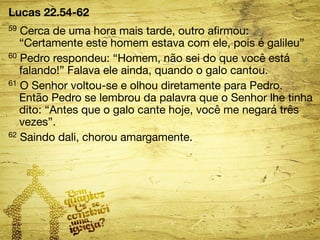 Lucas 22.54-62 
59 Cerca de uma hora mais tarde, outro afirmou: 
“Certamente este homem estava com ele, pois é galileu” 
60 Pedro respondeu: “Homem, não sei do que você está 
falando!” Falava ele ainda, quando o galo cantou. 
61 O Senhor voltou-se e olhou diretamente para Pedro. 
Então Pedro se lembrou da palavra que o Senhor lhe tinha 
dito: “Antes que o galo cante hoje, você me negará três 
vezes”. 
62 Saindo dali, chorou amargamente. 
 
