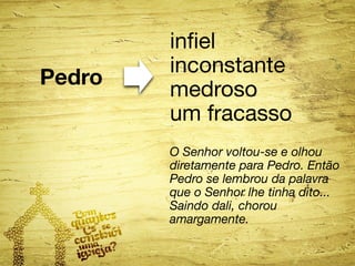 Pedro 
infiel 
inconstante 
medroso 
um fracasso 
O Senhor voltou-se e olhou 
diretamente para Pedro. Então 
Pedro se lembrou da palavra 
que o Senhor lhe tinha dito... 
Saindo dali, chorou 
amargamente. 
 
