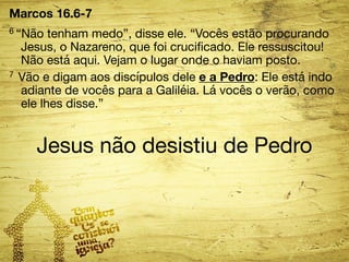 Marcos 16.6-7 
6 “Não tenham medo”, disse ele. “Vocês estão procurando 
Jesus, o Nazareno, que foi crucificado. Ele ressuscitou! 
Não está aqui. Vejam o lugar onde o haviam posto. 
7 Vão e digam aos discípulos dele e a Pedro: Ele está indo 
adiante de vocês para a Galiléia. Lá vocês o verão, como 
ele lhes disse.” 
Jesus não desistiu de Pedro 
 