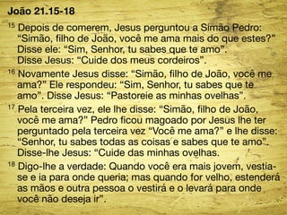 João 21.15-18 
15 Depois de comerem, Jesus perguntou a Simão Pedro: 
“Simão, filho de João, você me ama mais do que estes?” 
Disse ele: “Sim, Senhor, tu sabes que te amo”. 
Disse Jesus: “Cuide dos meus cordeiros”. 
16 Novamente Jesus disse: “Simão, filho de João, você me 
ama?” Ele respondeu: “Sim, Senhor, tu sabes que te 
amo”. Disse Jesus: “Pastoreie as minhas ovelhas”. 
17 Pela terceira vez, ele lhe disse: “Simão, filho de João, 
você me ama?” Pedro ficou magoado por Jesus lhe ter 
perguntado pela terceira vez “Você me ama?” e lhe disse: 
“Senhor, tu sabes todas as coisas e sabes que te amo”. 
Disse-lhe Jesus: “Cuide das minhas ovelhas. 
18 Digo-lhe a verdade: Quando você era mais jovem, vestia-se 
e ia para onde queria; mas quando for velho, estenderá 
as mãos e outra pessoa o vestirá e o levará para onde 
você não deseja ir”. 
 