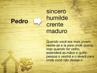 Pedro 
sincero 
humilde 
crente 
maduro 
Quando você era mais jovem, 
vestia-se e ia para onde queria; 
mas quando for velho, 
estenderá as mãos e outra 
pessoa o vestirá e o levará para 
onde você não deseja ir. 
 