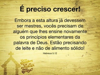 É preciso crescer! 
Embora a esta altura já devessem 
ser mestres, vocês precisam de 
alguém que lhes ensine novamente 
os princípios elementares da 
palavra de Deus. Estão precisando 
de leite e não de alimento sólido! 
Hebreus 5.12 
 