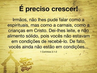 É preciso crescer! 
Irmãos, não lhes pude falar como a 
espirituais, mas como a carnais, como a 
crianças em Cristo. Dei-lhes leite, e não 
alimento sólido, pois vocês não estavam 
em condições de recebê-lo. De fato, 
vocês ainda não estão em condições... 
1 Coríntios 3.1-2 
 