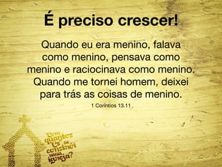 É preciso crescer! 
Quando eu era menino, falava 
como menino, pensava como 
menino e raciocinava como menino. 
Quando me tornei homem, deixei 
para trás as coisas de menino. 
1 Coríntios 13.11 
 