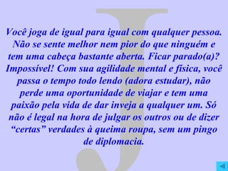 J Você joga de igual para igual com qualquer pessoa. Não se sente melhor nem pior do que ninguém e tem uma cabeça bastante aberta. Ficar parado(a)? Impossível! Com sua agilidade mental e física, você passa o tempo todo lendo (adora estudar), não perde uma oportunidade de viajar e tem uma paixão pela vida de dar inveja a qualquer um. Só não é legal na hora de julgar os outros ou de dizer “certas” verdades à queima roupa, sem um pingo de diplomacia. 