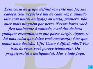 L Essa coisa de grupo definitivamente não faz sua cabeça. Seu negócio é um de cada vez e, quando saiu com um(a) amigo(a) ou um(a) paquera, não quer mais ninguém por perto. Nessas horas você fica totalmente à vontade, e até tira de letra qualquer ressentimento que possa surgir. Agora, se há uma coisa que deixa você nervoso(a) é ter que tomar uma decisão. Ufa! Como é difícil, não!? Por isso, às vezes você parece teimoso(a). Ou preguiçoso(a) e desligado(a). Mas é tudo fuga. 