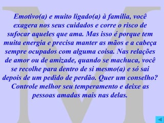 M Emotivo(a) e muito ligado(a) à família, você exagera nos seus cuidados e corre o risco de sufocar aqueles que ama. Mas isso é porque tem muita energia e precisa manter as mãos e a cabeça sempre ocupados com alguma coisa. Nas relações de amor ou de amizade, quando se machuca, você se recolhe para dentro de si mesmo(a) e só sai depois de um pedido de perdão. Quer um conselho? Controle melhor seu temperamento e deixe as pessoas amadas mais nas delas. 